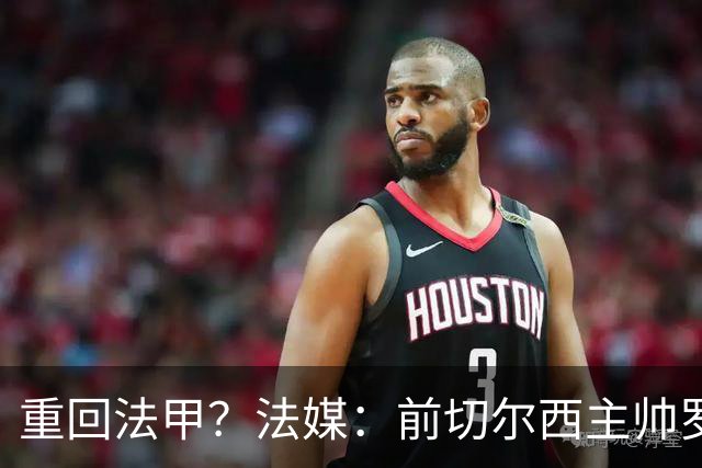 重回法甲？法媒：前切尔西主帅罗塞尼尔成为巴黎FC主帅候选